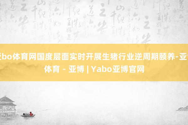 亚bo体育网国度层面实时开展生猪行业逆周期颐养-亚博体育 - 亚博 | Yabo亚博官网