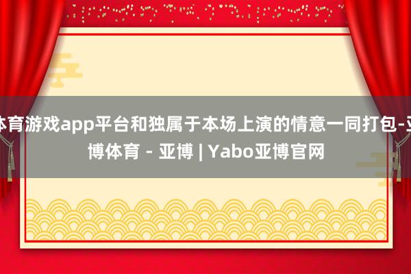 体育游戏app平台和独属于本场上演的情意一同打包-亚博体育 - 亚博 | Yabo亚博官网