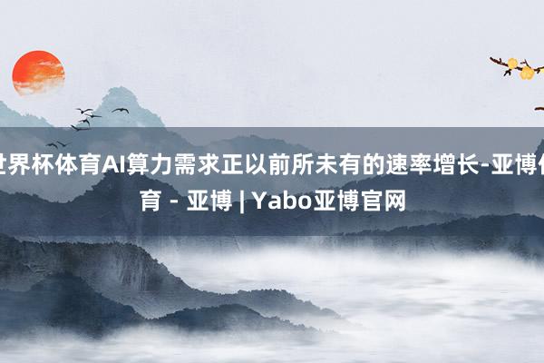世界杯体育AI算力需求正以前所未有的速率增长-亚博体育 - 亚博 | Yabo亚博官网