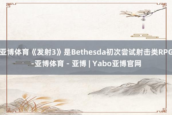 亚博体育《发射3》是Bethesda初次尝试射击类RPG-亚博体育 - 亚博 | Yabo亚博官网