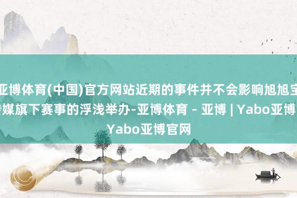 亚博体育(中国)官方网站近期的事件并不会影响旭旭宝宝传媒旗下赛事的浮浅举办-亚博体育 - 亚博 | Yabo亚博官网