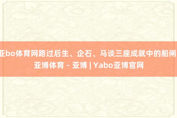 亚bo体育网路过后生、企石、马谈三座成就中的船闸-亚博体育 - 亚博 | Yabo亚博官网
