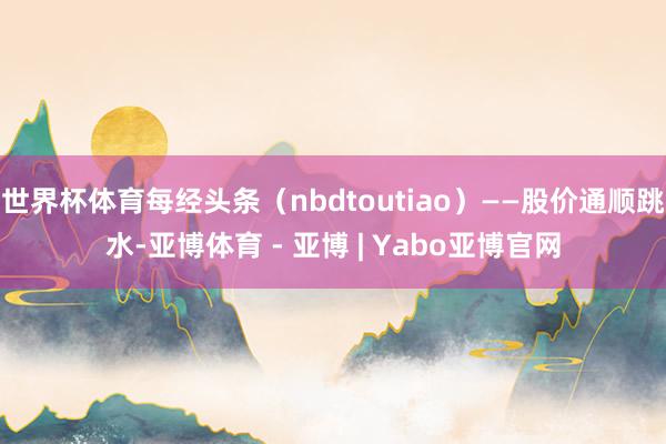 世界杯体育每经头条(nbdtoutiao)——股价通顺跳水-亚博体育 - 亚博 | Yabo亚博官网