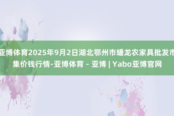 亚博体育2025年9月2日湖北鄂州市蟠龙农家具批发市集价钱行情-亚博体育 - 亚博 | Yabo亚博官网
