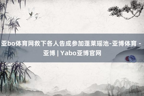 亚bo体育网救下各人告成参加蓬莱瑶池-亚博体育 - 亚博 | Yabo亚博官网