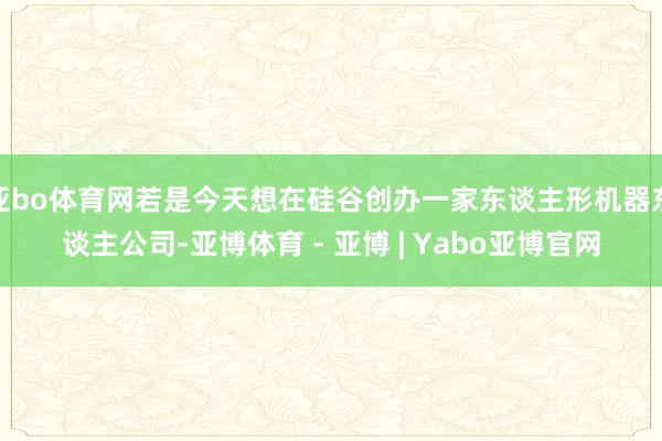 亚bo体育网若是今天想在硅谷创办一家东谈主形机器东谈主公司-亚博体育 - 亚博 | Yabo亚博官网