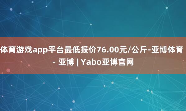 体育游戏app平台最低报价76.00元/公斤-亚博体育 - 亚博 | Yabo亚博官网