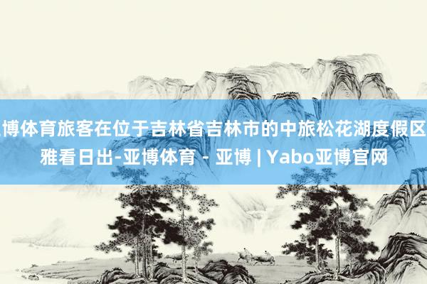 亚博体育旅客在位于吉林省吉林市的中旅松花湖度假区不雅看日出-亚博体育 - 亚博 | Yabo亚博官网