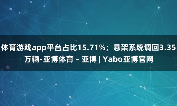 体育游戏app平台占比15.71%；悬架系统调回3.35万辆-亚博体育 - 亚博 | Yabo亚博官网