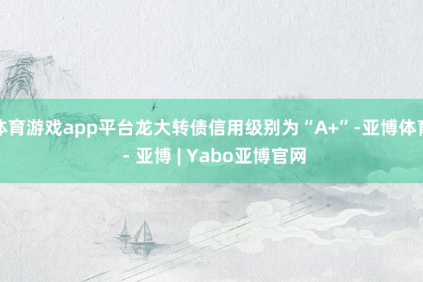 体育游戏app平台龙大转债信用级别为“A+”-亚博体育 - 亚博 | Yabo亚博官网