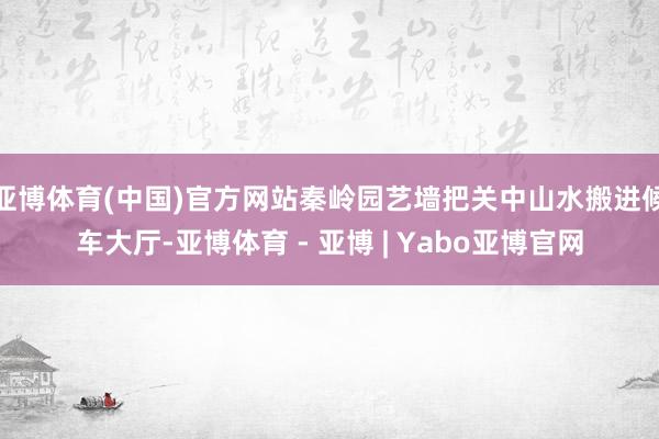 亚博体育(中国)官方网站秦岭园艺墙把关中山水搬进候车大厅-亚博体育 - 亚博 | Yabo亚博官网