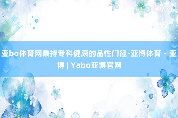 亚bo体育网秉持专科健康的品性门径-亚博体育 - 亚博 | Yabo亚博官网