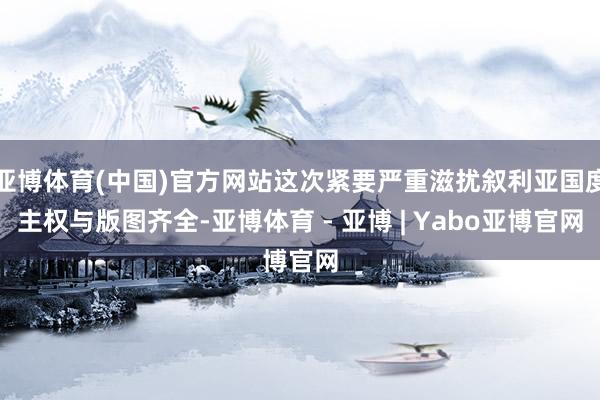 亚博体育(中国)官方网站这次紧要严重滋扰叙利亚国度主权与版图齐全-亚博体育 - 亚博 | Yabo亚博官网