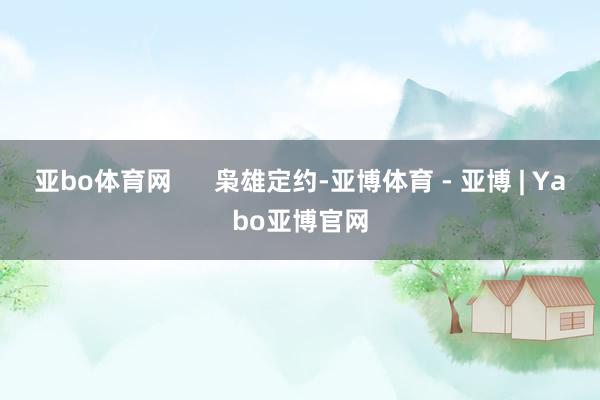亚bo体育网 枭雄定约-亚博体育 - 亚博 | Yabo亚博官网