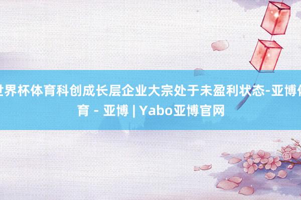 世界杯体育科创成长层企业大宗处于未盈利状态-亚博体育 - 亚博 | Yabo亚博官网