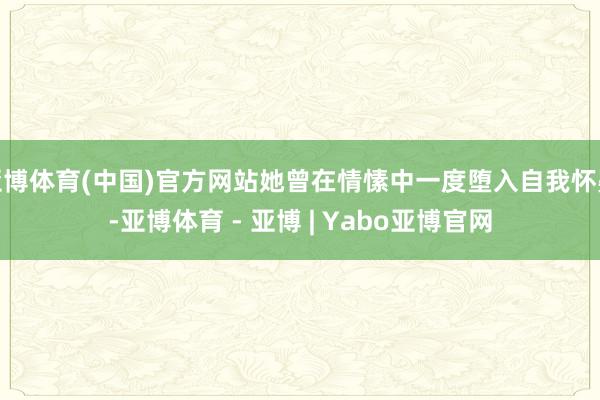 亚博体育(中国)官方网站她曾在情愫中一度堕入自我怀疑-亚博体育 - 亚博 | Yabo亚博官网