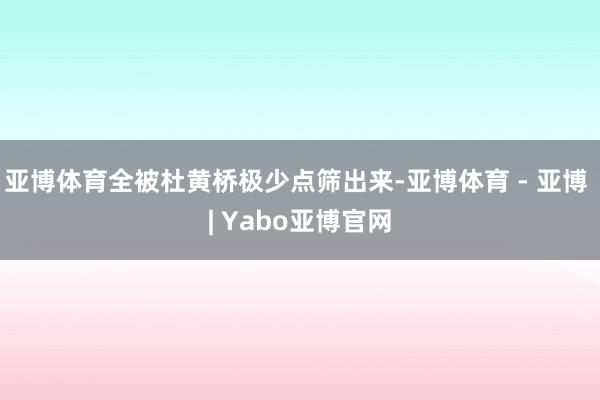 亚博体育全被杜黄桥极少点筛出来-亚博体育 - 亚博 | Yabo亚博官网