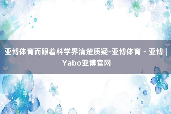亚博体育而跟着科学界清楚质疑-亚博体育 - 亚博 | Yabo亚博官网