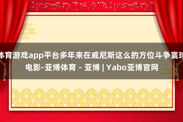 体育游戏app平台多年来在威尼斯这么的方位斗争寰球电影-亚博体育 - 亚博 | Yabo亚博官网