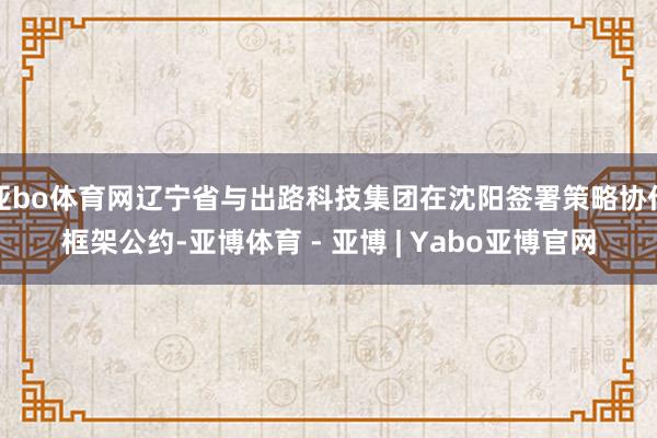 亚bo体育网辽宁省与出路科技集团在沈阳签署策略协作框架公约-亚博体育 - 亚博 | Yabo亚博官网
