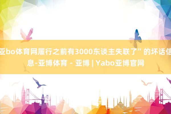 亚bo体育网履行之前有3000东谈主失联了”的坏话信息-亚博体育 - 亚博 | Yabo亚博官网