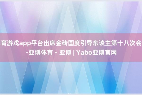体育游戏app平台出席金砖国度引导东谈主第十八次会晤-亚博体育 - 亚博 | Yabo亚博官网