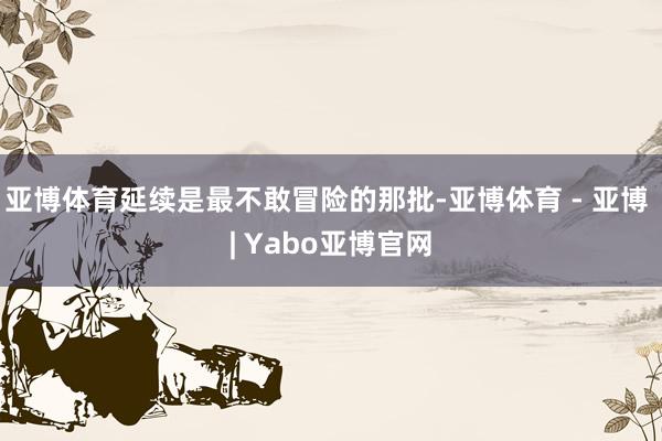亚博体育延续是最不敢冒险的那批-亚博体育 - 亚博 | Yabo亚博官网