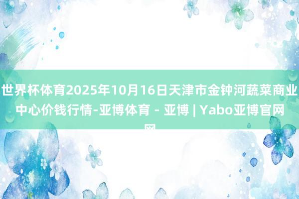 世界杯体育2025年10月16日天津市金钟河蔬菜商业中心价钱行情-亚博体育 - 亚博 | Yabo亚博官网