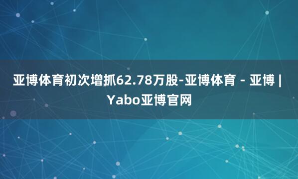 亚博体育初次增抓62.78万股-亚博体育 - 亚博 | Yabo亚博官网