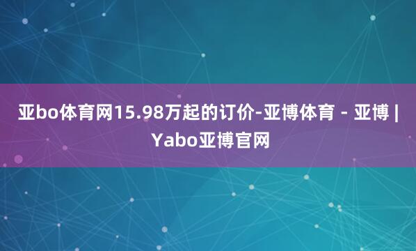 亚bo体育网15.98万起的订价-亚博体育 - 亚博 | Yabo亚博官网