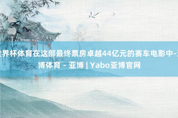世界杯体育在这部最终票房卓越44亿元的赛车电影中-亚博体育 - 亚博 | Yabo亚博官网
