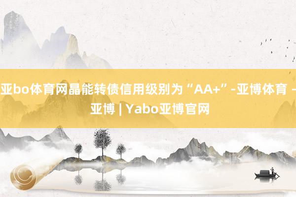 亚bo体育网晶能转债信用级别为“AA+”-亚博体育 - 亚博 | Yabo亚博官网