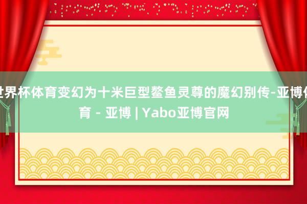世界杯体育变幻为十米巨型鳌鱼灵尊的魔幻别传-亚博体育 - 亚博 | Yabo亚博官网