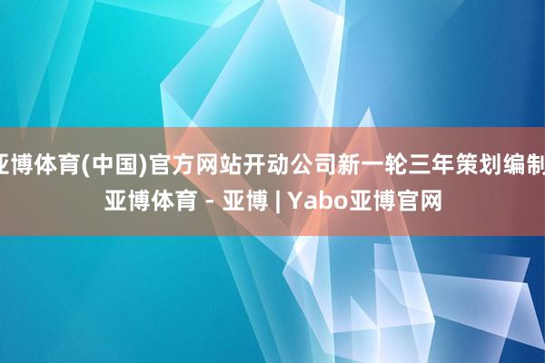 亚博体育(中国)官方网站开动公司新一轮三年策划编制-亚博体育 - 亚博 | Yabo亚博官网