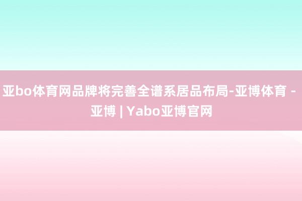 亚bo体育网品牌将完善全谱系居品布局-亚博体育 - 亚博 | Yabo亚博官网
