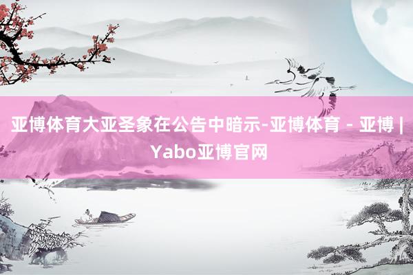 亚博体育大亚圣象在公告中暗示-亚博体育 - 亚博 | Yabo亚博官网