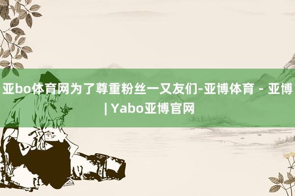 亚bo体育网为了尊重粉丝一又友们-亚博体育 - 亚博 | Yabo亚博官网
