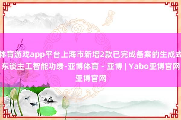 体育游戏app平台上海市新增2款已完成备案的生成式东谈主工智能功绩-亚博体育 - 亚博 | Yabo亚博官网