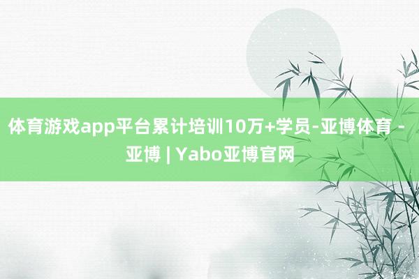 体育游戏app平台累计培训10万+学员-亚博体育 - 亚博 | Yabo亚博官网