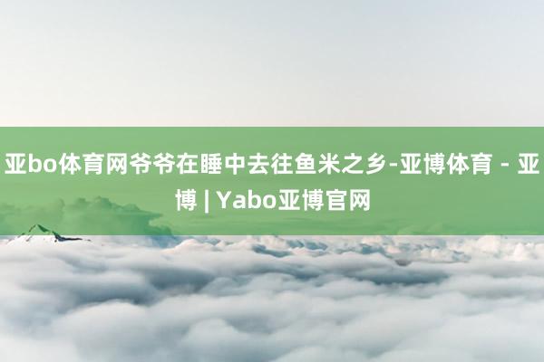 亚bo体育网爷爷在睡中去往鱼米之乡-亚博体育 - 亚博 | Yabo亚博官网