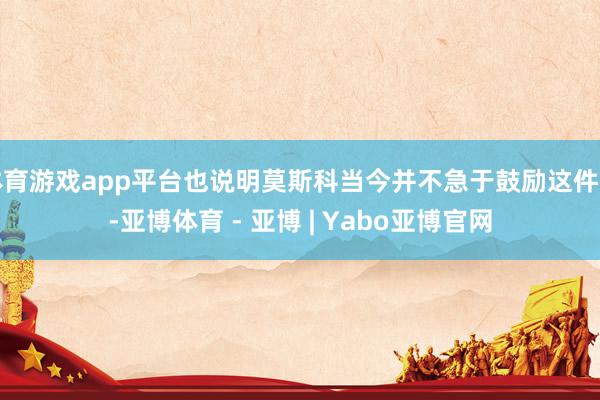 体育游戏app平台也说明莫斯科当今并不急于鼓励这件事-亚博体育 - 亚博 | Yabo亚博官网
