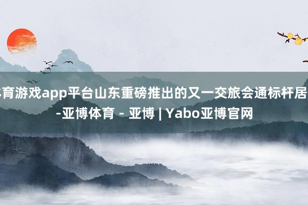 体育游戏app平台山东重磅推出的又一交旅会通标杆居品-亚博体育 - 亚博 | Yabo亚博官网