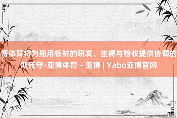 亚博体育将为船用板材的研发、坐褥与验收提供协调的时期死守-亚博体育 - 亚博 | Yabo亚博官网
