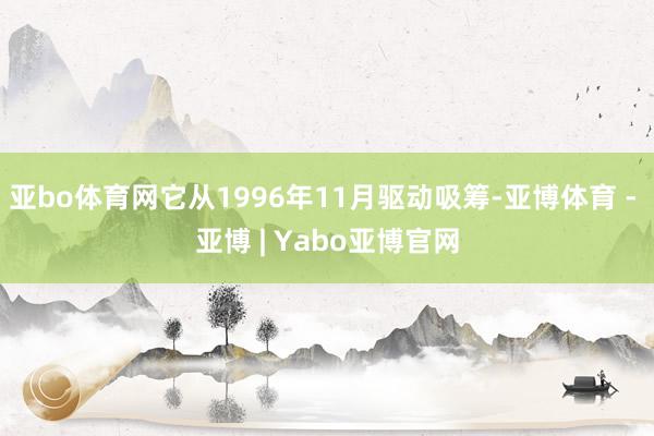 亚bo体育网它从1996年11月驱动吸筹-亚博体育 - 亚博 | Yabo亚博官网