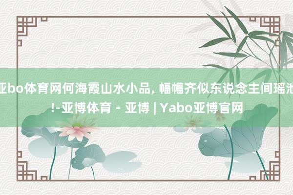 亚bo体育网何海霞山水小品, 幅幅齐似东说念主间瑶池!-亚博体育 - 亚博 | Yabo亚博官网