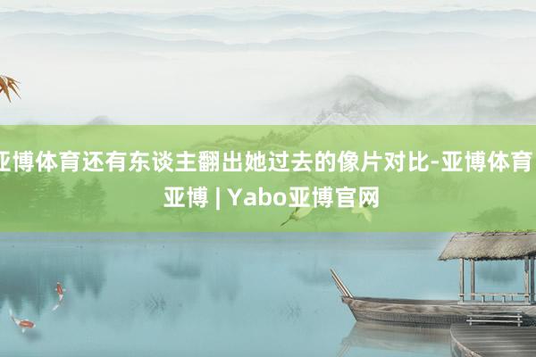亚博体育还有东谈主翻出她过去的像片对比-亚博体育 - 亚博 | Yabo亚博官网