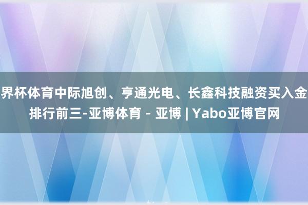 世界杯体育中际旭创、亨通光电、长鑫科技融资买入金额排行前三-亚博体育 - 亚博 | Yabo亚博官网