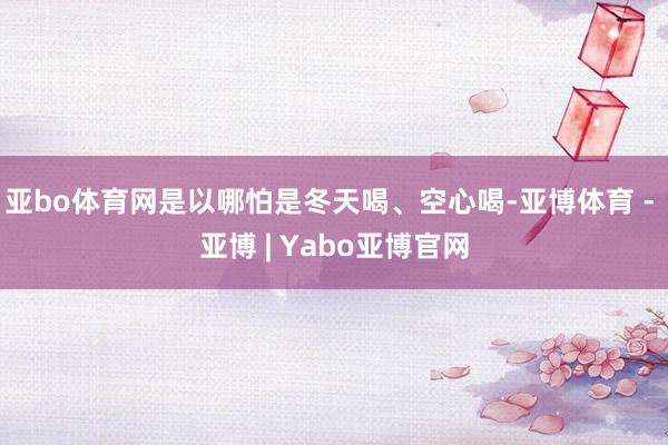 亚bo体育网是以哪怕是冬天喝、空心喝-亚博体育 - 亚博 | Yabo亚博官网