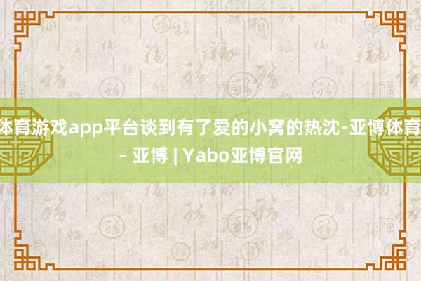 体育游戏app平台谈到有了爱的小窝的热沈-亚博体育 - 亚博 | Yabo亚博官网