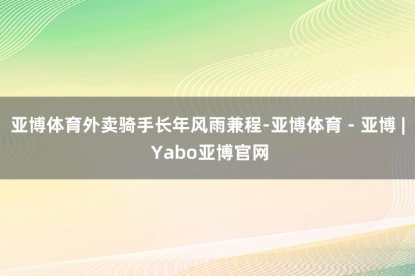 亚博体育外卖骑手长年风雨兼程-亚博体育 - 亚博 | Yabo亚博官网